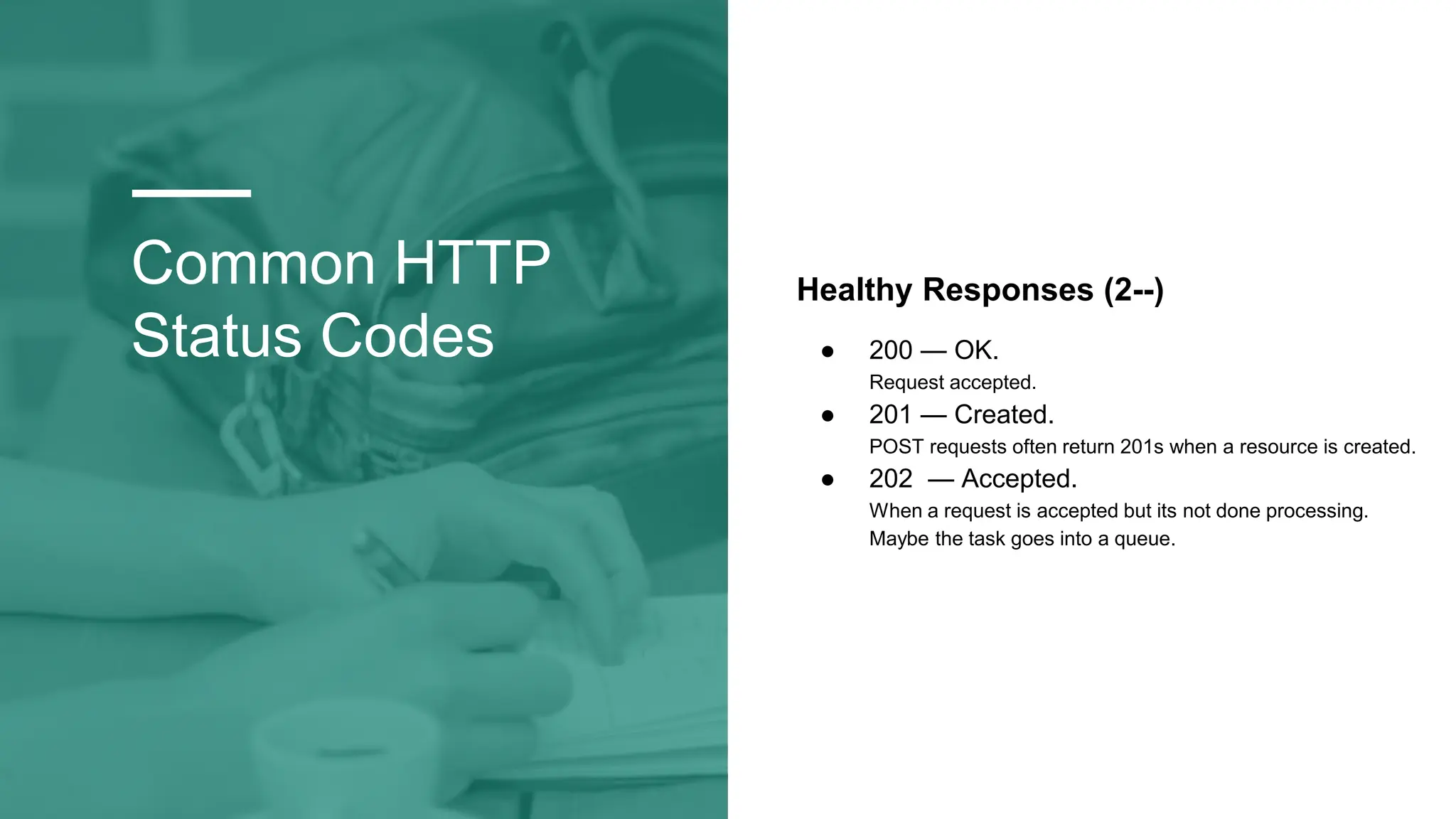 Common HTTP
Status Codes
Healthy Responses (2--)
● 200 — OK.
Request accepted.
● 201 — Created.
POST requests often return 201s when a resource is created.
● 202 — Accepted.
When a request is accepted but its not done processing.
Maybe the task goes into a queue.
 