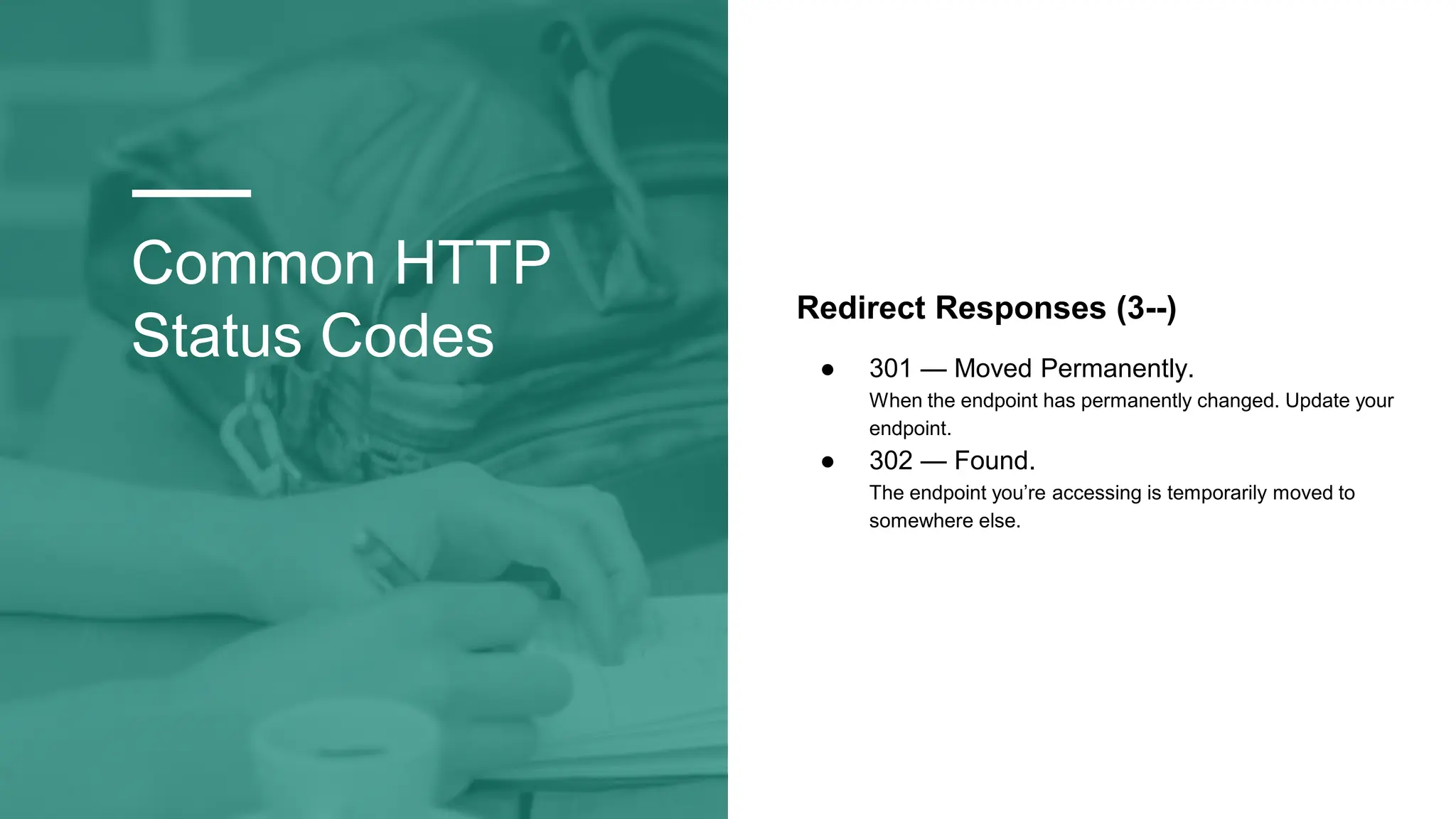 Common HTTP
Status Codes
Redirect Responses (3--)
● 301 — Moved Permanently.
When the endpoint has permanently changed. Update your
endpoint.
● 302 — Found.
The endpoint you’re accessing is temporarily moved to
somewhere else.
 