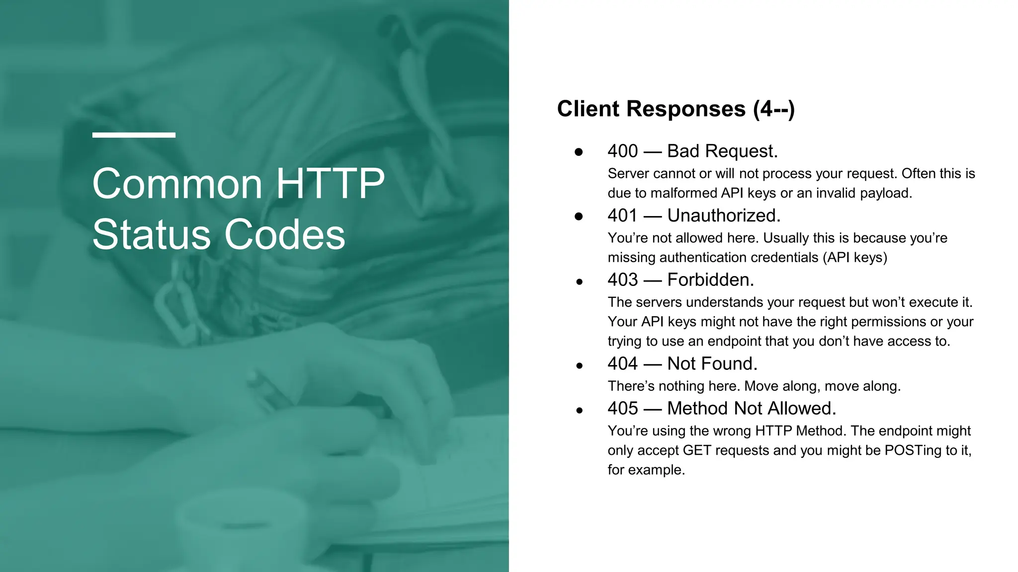 Common HTTP
Status Codes
Client Responses (4--)
● 400 — Bad Request.
Server cannot or will not process your request. Often this is
due to malformed API keys or an invalid payload.
● 401 — Unauthorized.
You’re not allowed here. Usually this is because you’re
missing authentication credentials (API keys)
● 403 — Forbidden.
The servers understands your request but won’t execute it.
Your API keys might not have the right permissions or your
trying to use an endpoint that you don’t have access to.
● 404 — Not Found.
There’s nothing here. Move along, move along.
● 405 — Method Not Allowed.
You’re using the wrong HTTP Method. The endpoint might
only accept GET requests and you might be POSTing to it,
for example.
 
