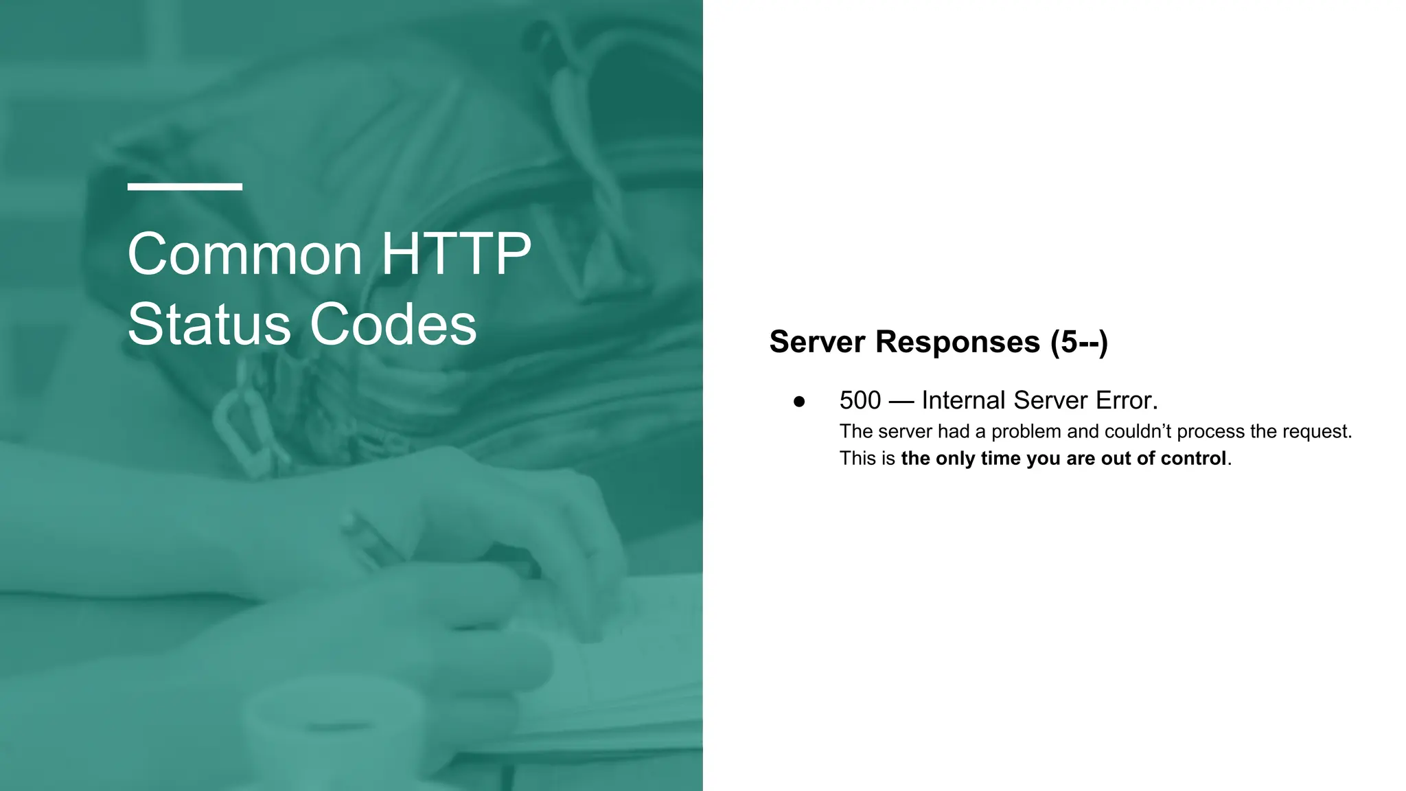 Common HTTP
Status Codes Server Responses (5--)
● 500 — Internal Server Error.
The server had a problem and couldn’t process the request.
This is the only time you are out of control.
 