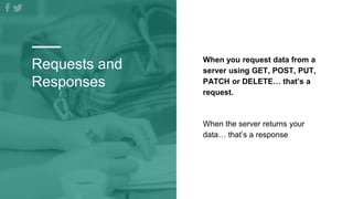 Requests and
Responses
When you request data from a
server using GET, POST, PUT,
PATCH or DELETE… that’s a
request.
When the server returns your
data… that’s a response
 