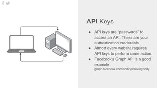 API Keys
● API keys are “passwords” to
access an API. These are your
authentication credentials.
● Almost every website requires
API keys to perform some action.
● Facebook's Graph API is a good
example
graph.facebook.com/codingforeverybody
 
