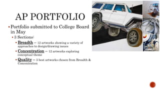?Portfolio submitted to College Board
in May
? 3 Sections:
? Breadth C 12 artworks showing a variety of
approaches to design/drawing issues
? Concentration C 12 artworks exploring
conceptual theme
? Quality C 5 best artworks chosen from Breadth &
Concentration
 