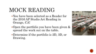 ?You have been selected as a Reader for
the 2016 AP Studio Art Reading in
Orange, CA!
?Open the portfolio you have been given &
spread the work out on the table.
?Determine if the portfolio is 2D, 3D, or
Drawing.
 