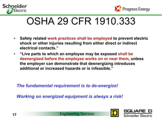 Engineering Services
17
OSHA 29 CFR 1910.333
• Safety related work practices shall be employed to prevent electric
shock or other injuries resulting from either direct or indirect
electrical contacts.”
• “Live parts to which an employee may be exposed shall be
deenergized before the employee works on or near them, unless
the employer can demonstrate that deenergizing introduces
additional or increased hazards or is infeasible.”
The fundamental requirement is to de-energize!
Working on energized equipment is always a risk!
 