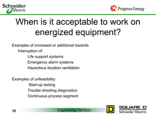 Engineering Services
18
When is it acceptable to work on
energized equipment?
Examples of increased or additional hazards
Interruption of:
Life support systems
Emergency alarm systems
Hazardous location ventilation
Examples of unfeasibility:
Start-up testing
Trouble shooting diagnostics
Continuous process segment
 