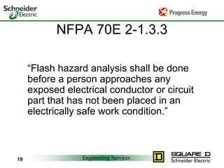 Engineering Services
19
NFPA 70E 2-1.3.3
“Flash hazard analysis shall be done
before a person approaches any
exposed electrical conductor or circuit
part that has not been placed in an
electrically safe work condition.”
 