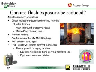 Engineering Services
32
Can arc flash exposure be reduced?
Maintenance considerations
• Direct replacements, reconditioning, retrofills
of older devices
– New, improved protective relays
– MasterPact clearing times
• Remote racking
• Arc Terminator for MV MetalClad s/g
• Arc resistant switchgear
• HVIR windows, remote thermal monitoring
– Thermographic imaging requires
• Equipment energized and serving normal loads
• Equipment open and visible
 