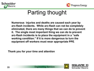 Engineering Services
33
Parting thought
Numerous injuries and deaths are caused each year by
arc-flash incidents. While arc-flash can not be completely
eliminated, there are many things that we can do to prevent
it. The single most important thing we can do to prevent
arc-flash incidents is to place the equipment in a “safe
working condition.” If it is more dangerous to turn the
equipment off workers must wear appropriate PPE.
Thank you for your time and attention
 
