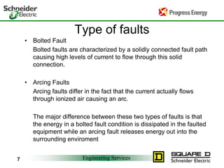 Engineering Services
7
Type of faults
• Bolted Fault
Bolted faults are characterized by a solidly connected fault path
causing high levels of current to flow through this solid
connection.
• Arcing Faults
Arcing faults differ in the fact that the current actually flows
through ionized air causing an arc.
The major difference between these two types of faults is that
the energy in a bolted fault condition is dissipated in the faulted
equipment while an arcing fault releases energy out into the
surrounding enviroment
 