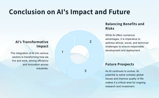 Conclusion on AI's Impact and Future
1
2
3
AI's Transformative
Impact
The integration of AI into various
sectors is transforming how we
live and work, driving efficiency
and innovation across
industries.
Balancing Benefits and
Risks
While AI offers numerous
advantages, it is imperative to
address ethical, social, and technical
challenges to ensure responsible
development and deployment.
Future Prospects
As AI continues to evolve, its
potential to solve complex global
issues and improve quality of life
makes it a critical area for ongoing
research and investment.
 