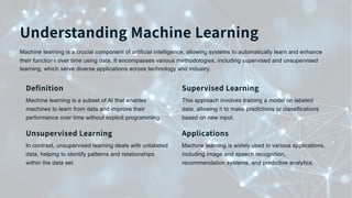 Understanding Machine Learning
Machine learning is a crucial component of artificial intelligence, allowing systems to automatically learn and enhance
their functions over time using data. It encompasses various methodologies, including supervised and unsupervised
learning, which serve diverse applications across technology and industry.
Definition
Machine learning is a subset of AI that enables
machines to learn from data and improve their
performance over time without explicit programming.
Supervised Learning
This approach involves training a model on labeled
data, allowing it to make predictions or classifications
based on new input.
Unsupervised Learning
In contrast, unsupervised learning deals with unlabeled
data, helping to identify patterns and relationships
within the data set.
Applications
Machine learning is widely used in various applications,
including image and speech recognition,
recommendation systems, and predictive analytics.
 