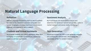 Natural Language Processing
Definition
Natural Language Processing (NLP) is the AI subfield
focused on the interaction between computers and
human languages, enabling machines to understand,
interpret, and respond to text or speech.
Sentiment Analysis
NLP techniques are employed to analyze and
determine the sentiment behind textual data, useful in
market research and social media monitoring.
Chatbots and Virtual Assistants
AI-powered chatbots and virtual assistants utilize NLP
to engage in human-like conversations, enhancing
customer service experiences.
Text Generation
Advanced models like GPT-3 can generate coherent
and contextually relevant text, showcasing the
capabilities of NLP in content creation.
 