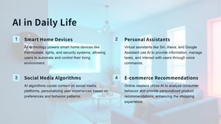 AI in Daily Life
1 Smart Home Devices
AI technology powers smart home devices like
thermostats, lights, and security systems, allowing
users to automate and control their living
environment.
2 Personal Assistants
Virtual assistants like Siri, Alexa, and Google
Assistant use AI to provide information, manage
tasks, and interact with users through voice
commands.
3 Social Media Algorithms
AI algorithms curate content on social media
platforms, personalizing user experiences based on
preferences and behavior patterns.
4 E-commerce Recommendations
Online retailers utilize AI to analyze consumer
behavior and provide personalized product
recommendations, enhancing the shopping
experience.
 