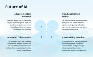 Future of AI
1 2
3
4
Advancements in
Research
Ongoing research in AI is expected
to yield breakthroughs in areas like
quantum computing and neuro-
inspired algorithms, enhancing
capabilities and efficiency.
AI and Augmented
Reality
The integration of AI with augmented
reality (AR) can create immersive
experiences in gaming, education,
and training, transforming how users
interact with technology.
Sustainability Solutions
AI is anticipated to play a crucial role
in addressing global challenges,
such as climate change, through
data analysis and predictive
modeling for resource management.
Human-AI Collaboration
The future will likely see increased
collaboration between humans and
AI, where AI complements human
skills and enhances decision-making
across various fields.
 