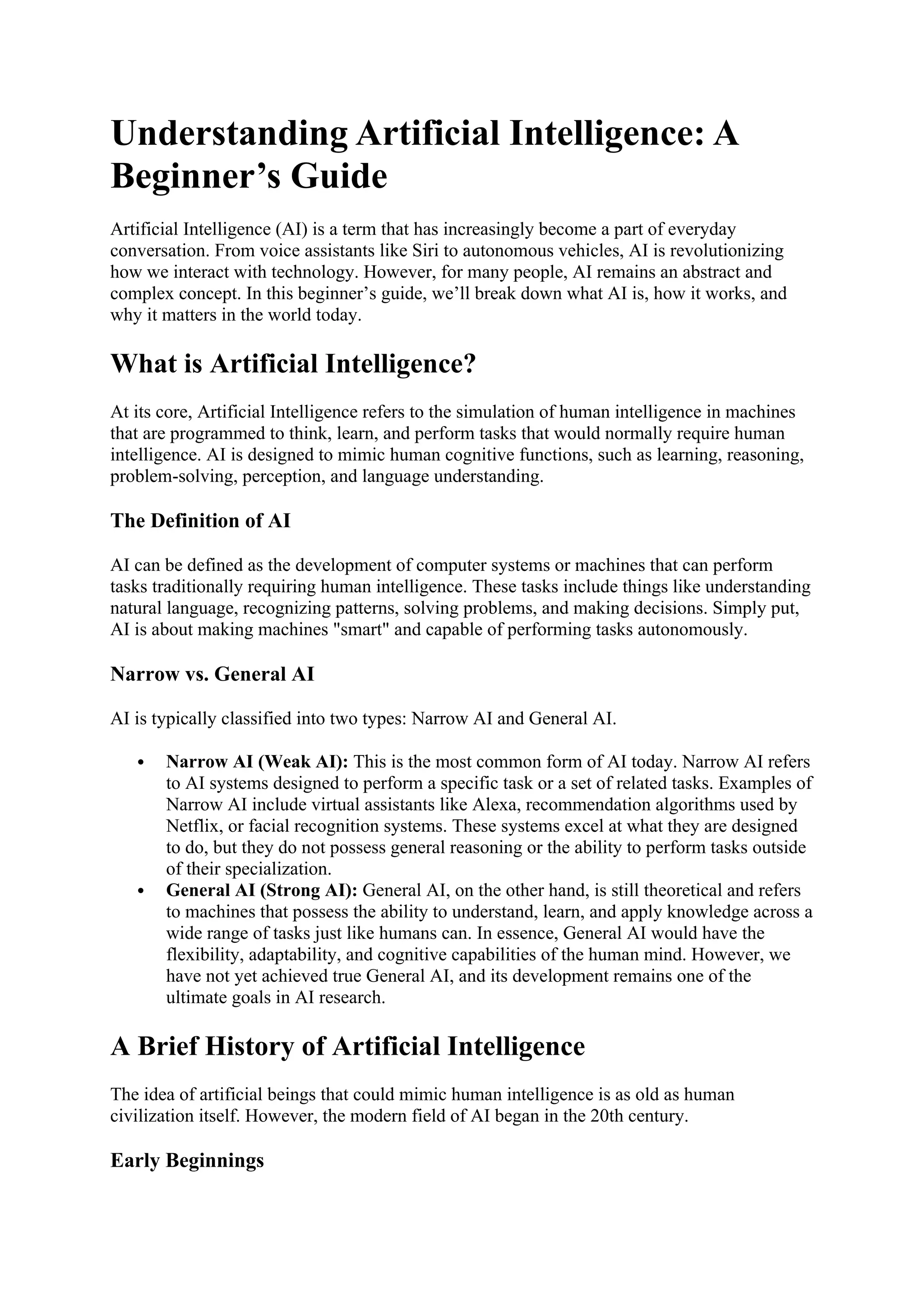 Understanding Artificial Intelligence: A
Beginner’s Guide
Artificial Intelligence (AI) is a term that has increasingly become a part of everyday
conversation. From voice assistants like Siri to autonomous vehicles, AI is revolutionizing
how we interact with technology. However, for many people, AI remains an abstract and
complex concept. In this beginner’s guide, we’ll break down what AI is, how it works, and
why it matters in the world today.
What is Artificial Intelligence?
At its core, Artificial Intelligence refers to the simulation of human intelligence in machines
that are programmed to think, learn, and perform tasks that would normally require human
intelligence. AI is designed to mimic human cognitive functions, such as learning, reasoning,
problem-solving, perception, and language understanding.
The Definition of AI
AI can be defined as the development of computer systems or machines that can perform
tasks traditionally requiring human intelligence. These tasks include things like understanding
natural language, recognizing patterns, solving problems, and making decisions. Simply put,
AI is about making machines "smart" and capable of performing tasks autonomously.
Narrow vs. General AI
AI is typically classified into two types: Narrow AI and General AI.
 Narrow AI (Weak AI): This is the most common form of AI today. Narrow AI refers
to AI systems designed to perform a specific task or a set of related tasks. Examples of
Narrow AI include virtual assistants like Alexa, recommendation algorithms used by
Netflix, or facial recognition systems. These systems excel at what they are designed
to do, but they do not possess general reasoning or the ability to perform tasks outside
of their specialization.
 General AI (Strong AI): General AI, on the other hand, is still theoretical and refers
to machines that possess the ability to understand, learn, and apply knowledge across a
wide range of tasks just like humans can. In essence, General AI would have the
flexibility, adaptability, and cognitive capabilities of the human mind. However, we
have not yet achieved true General AI, and its development remains one of the
ultimate goals in AI research.
A Brief History of Artificial Intelligence
The idea of artificial beings that could mimic human intelligence is as old as human
civilization itself. However, the modern field of AI began in the 20th century.
Early Beginnings
 