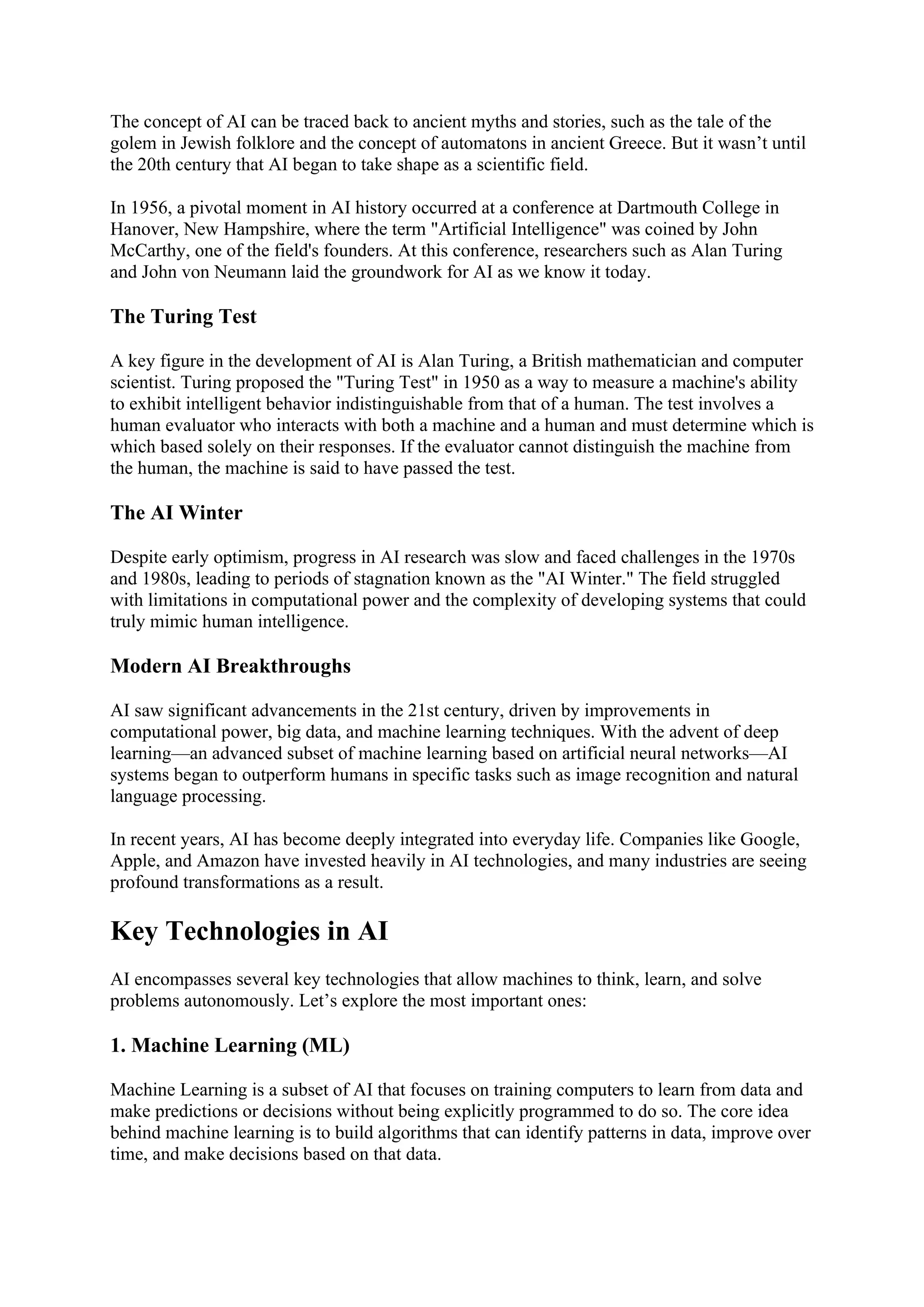The concept of AI can be traced back to ancient myths and stories, such as the tale of the
golem in Jewish folklore and the concept of automatons in ancient Greece. But it wasn’t until
the 20th century that AI began to take shape as a scientific field.
In 1956, a pivotal moment in AI history occurred at a conference at Dartmouth College in
Hanover, New Hampshire, where the term "Artificial Intelligence" was coined by John
McCarthy, one of the field's founders. At this conference, researchers such as Alan Turing
and John von Neumann laid the groundwork for AI as we know it today.
The Turing Test
A key figure in the development of AI is Alan Turing, a British mathematician and computer
scientist. Turing proposed the "Turing Test" in 1950 as a way to measure a machine's ability
to exhibit intelligent behavior indistinguishable from that of a human. The test involves a
human evaluator who interacts with both a machine and a human and must determine which is
which based solely on their responses. If the evaluator cannot distinguish the machine from
the human, the machine is said to have passed the test.
The AI Winter
Despite early optimism, progress in AI research was slow and faced challenges in the 1970s
and 1980s, leading to periods of stagnation known as the "AI Winter." The field struggled
with limitations in computational power and the complexity of developing systems that could
truly mimic human intelligence.
Modern AI Breakthroughs
AI saw significant advancements in the 21st century, driven by improvements in
computational power, big data, and machine learning techniques. With the advent of deep
learning—an advanced subset of machine learning based on artificial neural networks—AI
systems began to outperform humans in specific tasks such as image recognition and natural
language processing.
In recent years, AI has become deeply integrated into everyday life. Companies like Google,
Apple, and Amazon have invested heavily in AI technologies, and many industries are seeing
profound transformations as a result.
Key Technologies in AI
AI encompasses several key technologies that allow machines to think, learn, and solve
problems autonomously. Let’s explore the most important ones:
1. Machine Learning (ML)
Machine Learning is a subset of AI that focuses on training computers to learn from data and
make predictions or decisions without being explicitly programmed to do so. The core idea
behind machine learning is to build algorithms that can identify patterns in data, improve over
time, and make decisions based on that data.
 