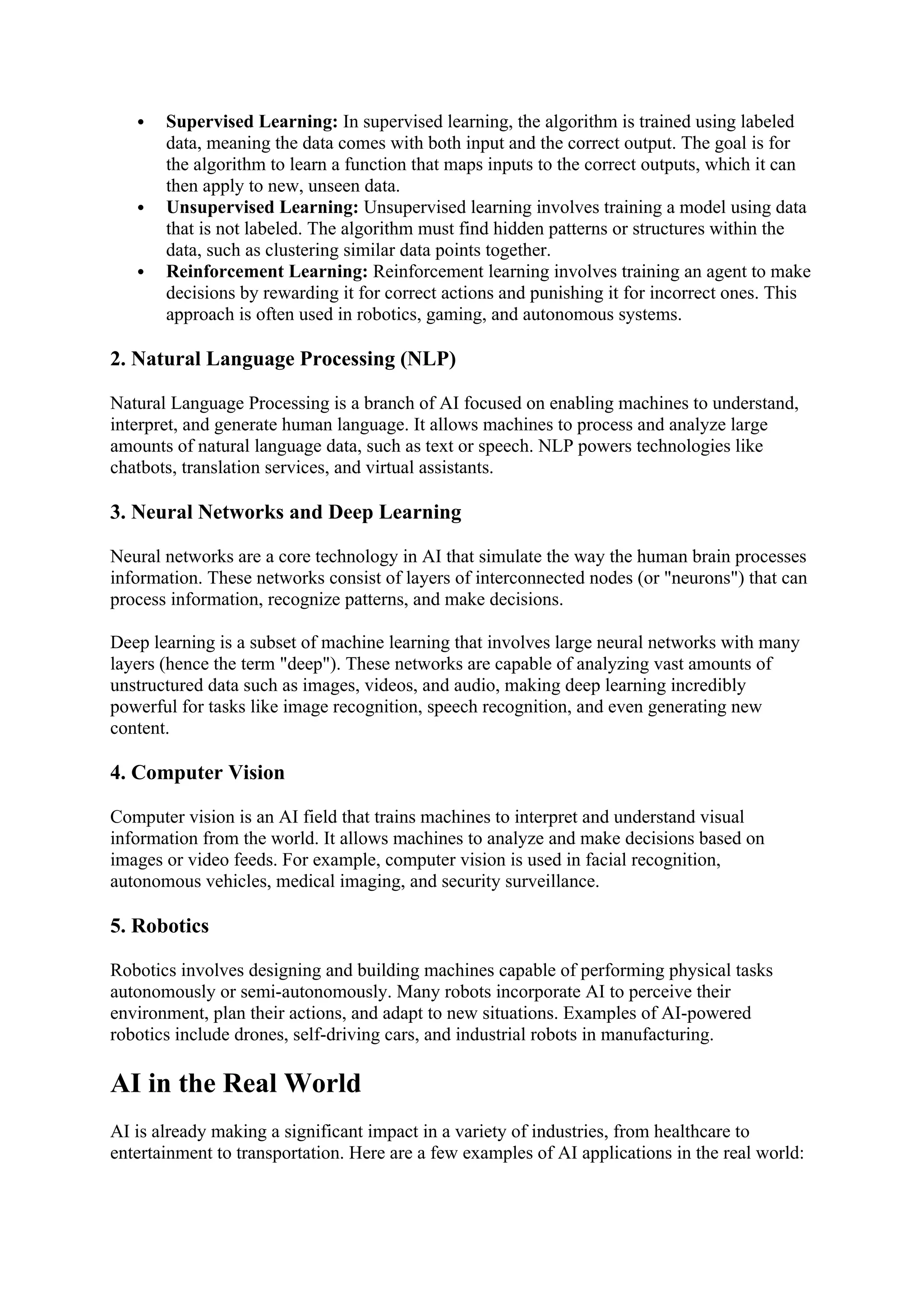  Supervised Learning: In supervised learning, the algorithm is trained using labeled
data, meaning the data comes with both input and the correct output. The goal is for
the algorithm to learn a function that maps inputs to the correct outputs, which it can
then apply to new, unseen data.
 Unsupervised Learning: Unsupervised learning involves training a model using data
that is not labeled. The algorithm must find hidden patterns or structures within the
data, such as clustering similar data points together.
 Reinforcement Learning: Reinforcement learning involves training an agent to make
decisions by rewarding it for correct actions and punishing it for incorrect ones. This
approach is often used in robotics, gaming, and autonomous systems.
2. Natural Language Processing (NLP)
Natural Language Processing is a branch of AI focused on enabling machines to understand,
interpret, and generate human language. It allows machines to process and analyze large
amounts of natural language data, such as text or speech. NLP powers technologies like
chatbots, translation services, and virtual assistants.
3. Neural Networks and Deep Learning
Neural networks are a core technology in AI that simulate the way the human brain processes
information. These networks consist of layers of interconnected nodes (or "neurons") that can
process information, recognize patterns, and make decisions.
Deep learning is a subset of machine learning that involves large neural networks with many
layers (hence the term "deep"). These networks are capable of analyzing vast amounts of
unstructured data such as images, videos, and audio, making deep learning incredibly
powerful for tasks like image recognition, speech recognition, and even generating new
content.
4. Computer Vision
Computer vision is an AI field that trains machines to interpret and understand visual
information from the world. It allows machines to analyze and make decisions based on
images or video feeds. For example, computer vision is used in facial recognition,
autonomous vehicles, medical imaging, and security surveillance.
5. Robotics
Robotics involves designing and building machines capable of performing physical tasks
autonomously or semi-autonomously. Many robots incorporate AI to perceive their
environment, plan their actions, and adapt to new situations. Examples of AI-powered
robotics include drones, self-driving cars, and industrial robots in manufacturing.
AI in the Real World
AI is already making a significant impact in a variety of industries, from healthcare to
entertainment to transportation. Here are a few examples of AI applications in the real world:
 