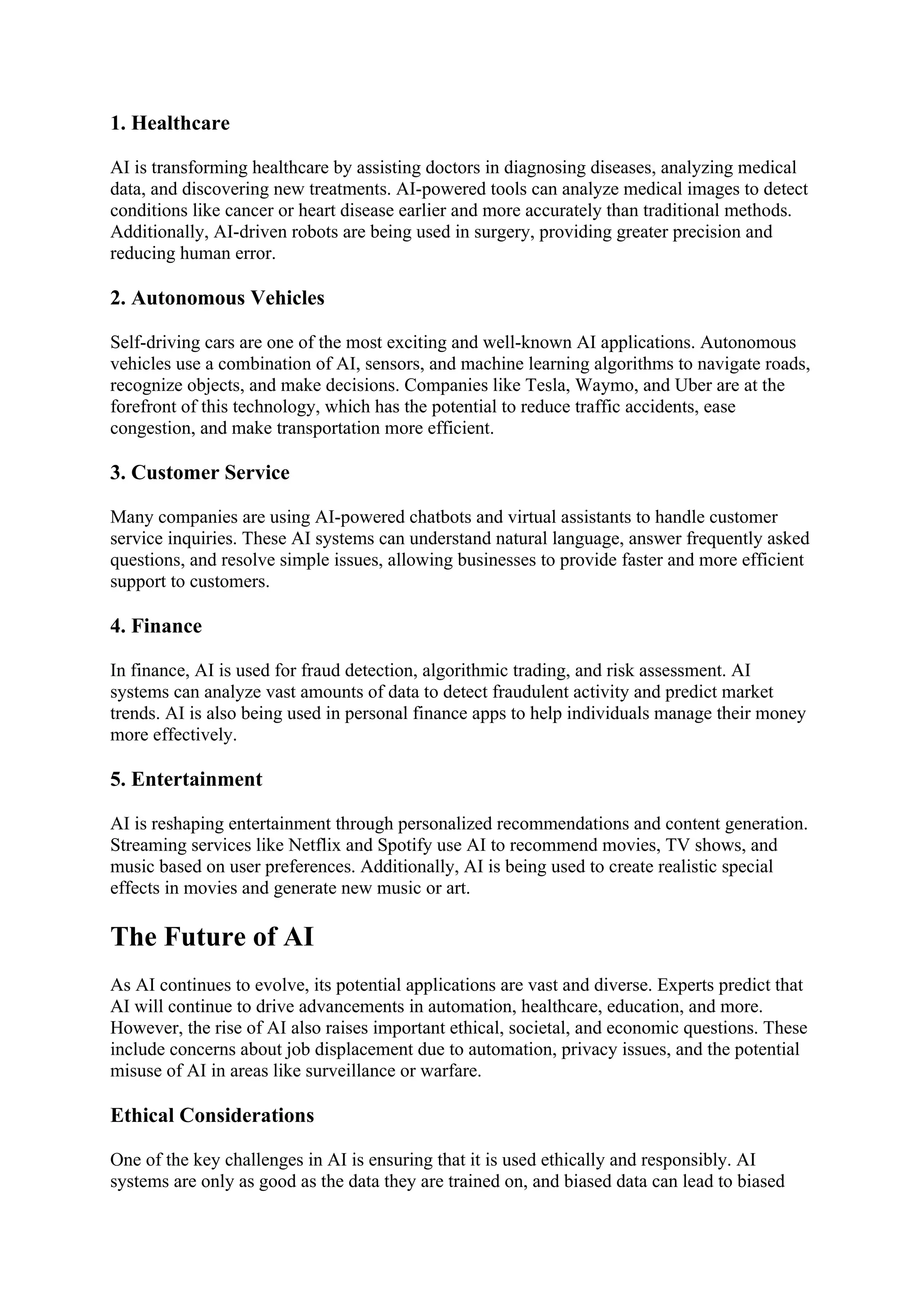 1. Healthcare
AI is transforming healthcare by assisting doctors in diagnosing diseases, analyzing medical
data, and discovering new treatments. AI-powered tools can analyze medical images to detect
conditions like cancer or heart disease earlier and more accurately than traditional methods.
Additionally, AI-driven robots are being used in surgery, providing greater precision and
reducing human error.
2. Autonomous Vehicles
Self-driving cars are one of the most exciting and well-known AI applications. Autonomous
vehicles use a combination of AI, sensors, and machine learning algorithms to navigate roads,
recognize objects, and make decisions. Companies like Tesla, Waymo, and Uber are at the
forefront of this technology, which has the potential to reduce traffic accidents, ease
congestion, and make transportation more efficient.
3. Customer Service
Many companies are using AI-powered chatbots and virtual assistants to handle customer
service inquiries. These AI systems can understand natural language, answer frequently asked
questions, and resolve simple issues, allowing businesses to provide faster and more efficient
support to customers.
4. Finance
In finance, AI is used for fraud detection, algorithmic trading, and risk assessment. AI
systems can analyze vast amounts of data to detect fraudulent activity and predict market
trends. AI is also being used in personal finance apps to help individuals manage their money
more effectively.
5. Entertainment
AI is reshaping entertainment through personalized recommendations and content generation.
Streaming services like Netflix and Spotify use AI to recommend movies, TV shows, and
music based on user preferences. Additionally, AI is being used to create realistic special
effects in movies and generate new music or art.
The Future of AI
As AI continues to evolve, its potential applications are vast and diverse. Experts predict that
AI will continue to drive advancements in automation, healthcare, education, and more.
However, the rise of AI also raises important ethical, societal, and economic questions. These
include concerns about job displacement due to automation, privacy issues, and the potential
misuse of AI in areas like surveillance or warfare.
Ethical Considerations
One of the key challenges in AI is ensuring that it is used ethically and responsibly. AI
systems are only as good as the data they are trained on, and biased data can lead to biased
 