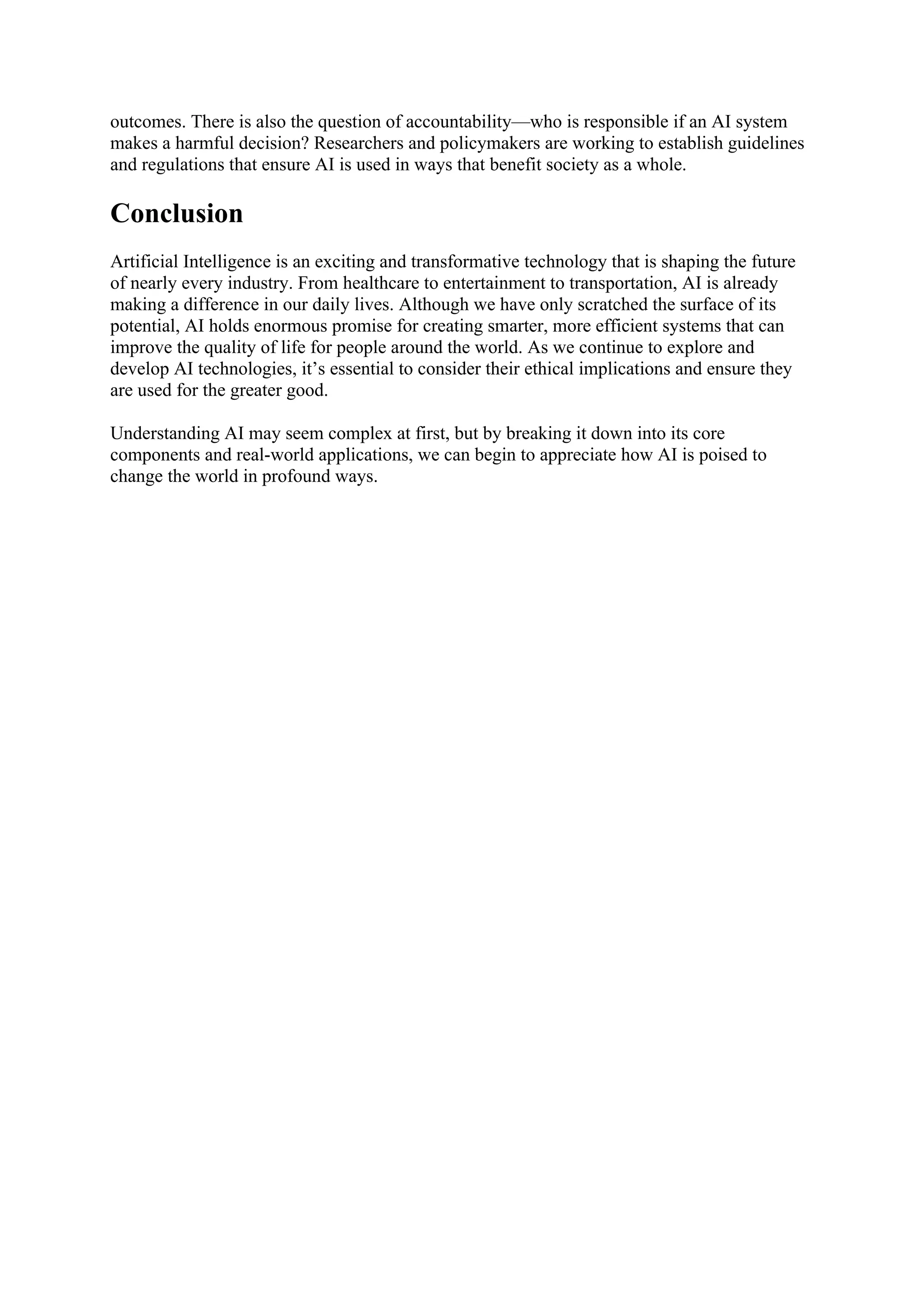 outcomes. There is also the question of accountability—who is responsible if an AI system
makes a harmful decision? Researchers and policymakers are working to establish guidelines
and regulations that ensure AI is used in ways that benefit society as a whole.
Conclusion
Artificial Intelligence is an exciting and transformative technology that is shaping the future
of nearly every industry. From healthcare to entertainment to transportation, AI is already
making a difference in our daily lives. Although we have only scratched the surface of its
potential, AI holds enormous promise for creating smarter, more efficient systems that can
improve the quality of life for people around the world. As we continue to explore and
develop AI technologies, it’s essential to consider their ethical implications and ensure they
are used for the greater good.
Understanding AI may seem complex at first, but by breaking it down into its core
components and real-world applications, we can begin to appreciate how AI is poised to
change the world in profound ways.
 