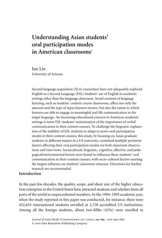 Understanding Asian students’
        oral participation modes
        in American classrooms*

        Jun Liu
        University of Arizona



        Second language acquisition (SLA) researchers have not adequately explored
        English as a Second Language (ESL) students’ use of English in academic
        settings other than the language classroom. Social contexts of language
        learning, such as students’ content course classrooms, aﬀect not only the
        amount and the type of input learners receive, but also the extent to which
        learners are able to engage in meaningful real-life communication in the
        target language. An increasing educational concern in American academic
        settings is some ESL students’ minimization of the importance of verbal
        communication in their content courses. To challenge the linguistic explana-
        tion of the inability of ESL students to adapt to active oral participation
        modes in their content courses, this study, by focusing on Asian graduate
        students in diﬀerent majors in a US university, examined multiple pertinent
        factors aﬀecting their oral participation modes via both classroom observa-
        tions and interviews. Sociocultural, linguistic, cognitive, aﬀective, and peda-
        gogical/environmental factors were found to inﬂuence these students’ oral
        communication in their content courses, with socio-cultural factors exerting
        the largest inﬂuence on students’ classroom reticence. Directions for further
        research are recommended.
Introduction

In the past few decades, the quality, scope, and sheer size of the higher educa-
tion enterprise in the United States have attracted students and scholars from all
parts of the world in unprecedented numbers. In the 1994–1995 academic year,
when the study reported in this paper was conducted, for instance, there were
452,635 international students enrolled at 2,758 accredited US institutions.
Among all the foreign students, about two-ﬁfths (42%) were enrolled in

        Journal of Asian Paciﬁc Communication 10:1 (2000), 155–189. issn 0957–6851
        © 2000 John Benjamins Publishing Company
 