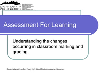 Assessment For Learning Understanding the changes occurring in classroom marking and grading. Content adapted from Bev Facey High School Student Assessment document 