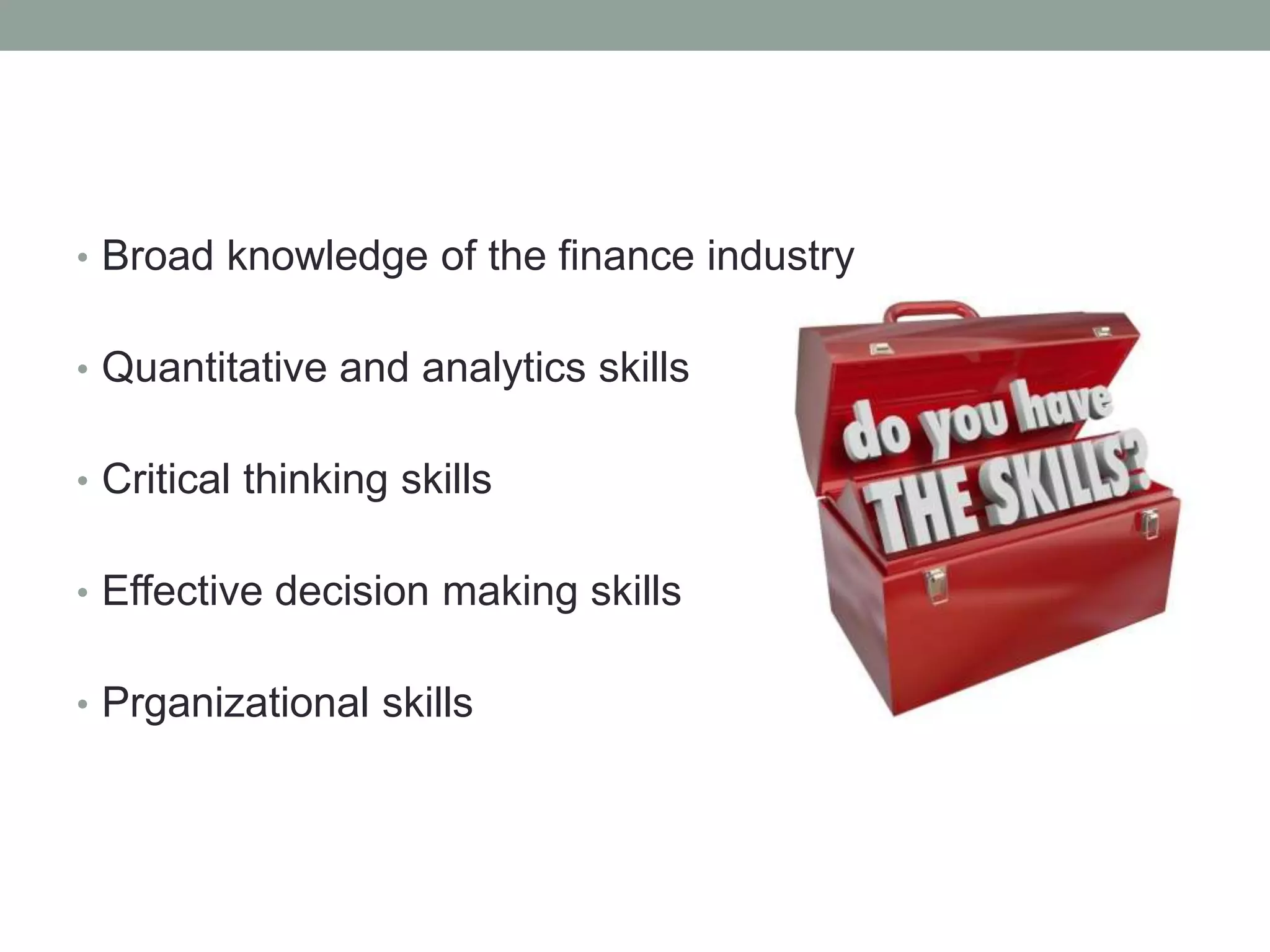 • Broad knowledge of the finance industry 
• Quantitative and analytics skills 
• Critical thinking skills 
• Effective decision making skills 
• Prganizational skills 
 