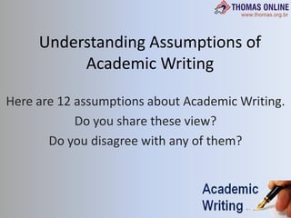 Understanding Assumptions of Academic Writing Here are 12 assumptions about Academic Writing. Do you share these view? Do you disagree with any of them? 