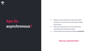 Apa itu
asynchronous?
● Walaupun secara default proses javascript adalah
synchronous, namun kita bisa membuatnya menjadi
asynchronous.
● Pada proses asynchronous, javascript tidak akan
menunggu proses sebelumnya selesai.
● Proses asynchronous juga biasa disebut non-blocking.
“Start now, and ﬁnish it later!”
 
