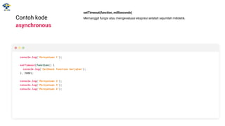 Contoh kode
asynchronous
console.log(‘Pernyataan 1’);
setTimeout(function() {
console.log(‘Callback function berjalan’);
}, 2000);
console.log(‘Pernyataan 2’);
console.log(‘Pernyataan 3’);
console.log(‘Pernyataan 4’);
setTimeout(function, milliseconds)
Memanggil fungsi atau mengevaluasi ekspresi setelah sejumlah milidetik.
 