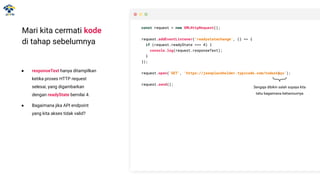 Mari kita cermati kode
di tahap sebelumnya
● responseText hanya ditampilkan
ketika proses HTTP request
selesai, yang digambarkan
dengan readyState bernilai 4.
const request = new XMLHttpRequest();
request.addEventListener('readystatechange', () => {
if (request.readyState === 4) {
console.log(request.responseText);
}
});
request.open('GET', 'https://jsonplaceholder.typicode.com/todos');
request.send();
const request = new XMLHttpRequest();
request.addEventListener('readystatechange', () => {
if (request.readyState === 4) {
console.log(request.responseText);
}
});
request.open('GET', 'https://jsonplaceholder.typicode.com/todosssss');
request.send();
● Bagaimana jika API endpoint
yang kita akses tidak valid?
Sengaja dibikin salah supaya kita
tahu bagaimana behaviournya
 