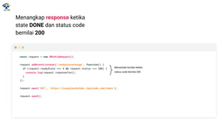 Menangkap response ketika
state DONE dan status code
bernilai 200
const request = new XMLHttpRequest();
request.addEventListener('readystatechange', function() {
if (request.readyState === 4 && request.status === 200) {
console.log(request.responseText);
}
});
request.open('GET', 'https://jsonplaceholder.typicode.com/todos');
request.send();
Menambah kondisi ketika
status code bernilai 200
 