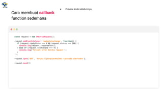 Cara membuat callback
function sederhana
const request = new XMLHttpRequest();
request.addEventListener('readystatechange', function() {
if (request.readyState === 4 && request.status === 200) {
console.log(request.responseText);
} else if (request.readyState === 4) {
console.log(‘Terjadi error ketika request’);
}
});
request.open('GET', 'https://jsonplaceholder.typicode.com/todos');
request.send();
● Preview kode sebelumnya.
 