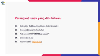 Perangkat lunak yang dibutuhkan
01. Code editor (Sublime, VisualStudio Code, Notepad++)
02. Browser (Chrome, Firefox, Safari)
03. Web server (XAMPP, NPM live-server) *
04. Chrome dev tools
05. JS online editor (https://js.do/)
 