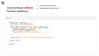 Cara membuat callback
function sederhana
const getTodo = function() {
const request = new XMLHttpRequest();
request.addEventListener('readystatechange', function() {
if (request.readyState === 4 && request.status === 200) {
console.log(request.responseText);
} else if (request.readyState === 4) {
console.log('Terjadi error ketika request');
}
});
request.open('GET', 'https://jsonplaceholder.typicode.com/todos');
request.send();
};
getTodo();
● Preview kode sebelumnya
● Bungkus kode dengan function.
 