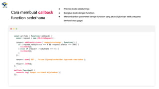 Cara membuat callback
function sederhana
const getTodo = function(callback) {
const request = new XMLHttpRequest();
request.addEventListener('readystatechange', function() {
if (request.readyState === 4 && request.status === 200) {
callback();
} else if (request.readyState === 4) {
callback();
}
});
request.open('GET', 'https://jsonplaceholder.typicode.com/todos');
request.send();
};
getTodo(function() {
console.log('Fungsi callback dijalankan');
});
● Preview kode sebelumnya
● Bungkus kode dengan function.
● Menambahkan parameter bertipe function yang akan dijalankan ketika request
berhasil atau gagal.
 