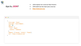 ● JSON singkatan dari Javascript Object Notation.
● JSON adalah tipe data object pada Javascript.
● https://www.json.org.
Apa itu JSON?
{
"first_name": "Rizal",
"last_name": "Asrul Pambudi",
“age”: 26,
"address": {
"city": "Depok",
"country": "Indonesia"
},
“hobbies”: [“running”, “archery”, “flying”],
"url": "https://rizalasrul.com"
}
 