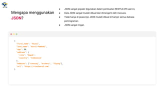 ● JSON sangat populer digunakan dalam pembuatan RESTful API saat ini,
● Data JSON sangat mudah dibuat dan dimengerti oleh manusia.
● Tidak hanya di javascript, JSON mudah dibuat di hampir semua bahasa
pemrograman.
● JSON sangat ringan.
Mengapa menggunakan
JSON?
{
"first_name": "Rizal",
"last_name": "Asrul Pambudi",
“age”: 26,
"address": {
"city": "Depok",
"country": "Indonesia"
},
“hobbies”: [“running”, “archery”, “flying”],
"url": "https://rizalasrul.com"
}
 