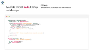 Mari kita cermati kode di tahap
sebelumnya
const getTodo = function(callback) {
const request = new XMLHttpRequest();
request.addEventListener('readystatechange', function() {
if (request.readyState === 4 && request.status === 200) {
const data = JSON.parse(request.responseText);
callback(undefined, data);
} else if (request.readyState === 4) {
callback('HTTP request error', undefined);
}
});
request.open('GET', 'https://jsonplaceholder.typicode.com/todos');
request.send();
};
getTodo(function(err, data) {
console.log('Fungsi callback dijalankan');
if (err) console.log(err);
else console.log(data);
});
JSON.parse
Mengubah string JSON menjadi data object javascript
 