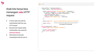 Kode kita hanya bisa
menangani satu HTTP
request
● Di dunia nyata, bisa jadi kita
membutuhkan lebih dari satu
HTTP request.
● Bisa jadi antar request saling
membutuhkan satu sama lain
(chaining request).
● Oleh karena itu kita perlu
memperbaiki kode kita saat ini.
const getTodo = function(callback) {
const request = new XMLHttpRequest();
request.addEventListener('readystatechange', function() {
if (request.readyState === 4 && request.status === 200) {
const data = JSON.parse(request.responseText);
callback(undefined, data);
} else if (request.readyState === 4) {
callback('HTTP request error', undefined);
}
});
request.open('GET', 'https://jsonplaceholder.typicode.com/todos');
request.send();
};
getTodo(function(err, data) {
console.log('Fungsi callback dijalankan');
if (err) console.log(err);
else console.log(data);
});
API endpoint ini hardcoded
 