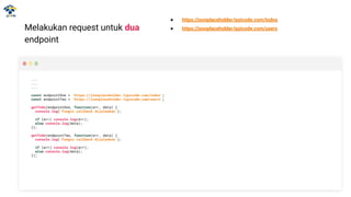 Melakukan request untuk dua
endpoint
...
...
...
const endpointOne = 'https://jsonplaceholder.typicode.com/todos';
const endpointTwo = 'https://jsonplaceholder.typicode.com/users';
getTodo(endpointOne, function(err, data) {
console.log('Fungsi callback dijalankan');
if (err) console.log(err);
else console.log(data);
});
getTodo(endpointTwo, function(err, data) {
console.log('Fungsi callback dijalankan');
if (err) console.log(err);
else console.log(data);
});
● https://jsonplaceholder.typicode.com/todos
● https://jsonplaceholder.typicode.com/users
 
