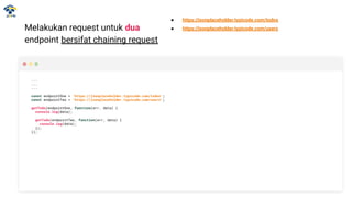 Melakukan request untuk dua
endpoint bersifat chaining request
...
...
...
const endpointOne = 'https://jsonplaceholder.typicode.com/todos';
const endpointTwo = 'https://jsonplaceholder.typicode.com/users';
getTodo(endpointOne, function(err, data) {
console.log(data);
getTodo(endpointTwo, function(err, data) {
console.log(data);
});
});
● https://jsonplaceholder.typicode.com/todos
● https://jsonplaceholder.typicode.com/users
 