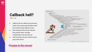 Callback hell?
● Callback hell, atau callback yang bersarang,
adalah efek samping yang dihasilkan ketika
kita memiliki banyak callback function.
● Efek samping tersebut berupa indentasi
yang semakin dalam, sehingga
mengakibatkan kode kita tidak rapi.
● Kode yang tidak rapi akan menjadi sesuatu
yang susah dirawat.
Promise to the rescue!
 