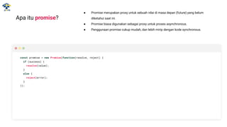 Apa itu promise?
● Promise merupakan proxy untuk sebuah nilai di masa depan (future) yang belum
diketahui saat ini.
● Promise biasa digunakan sebagai proxy untuk proses asynchronous.
● Penggunaan promise cukup mudah, dan lebih mirip dengan kode synchronous.
const promise = new Promise(function(resolve, reject) {
if (success) {
resolve(value);
}
else {
reject(error);
}
});
 