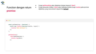 Function dengan return
promise
● Fungsi getSomething akan dijalankan dengan keyword .then().
● Fungsi yang ada di dalam .then() akan dieksekusi ketika fungsi resolve pada promise
dijalankan, yang mana berarti request kita berhasil.
const getSomething = function() {
return new Promise(function(resolve, reject) {
resolve('Data berhasil');
});
};
getSomething()
.then(function(data) {
console.log(data);
});
 