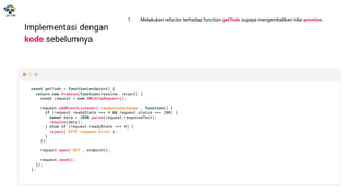 Implementasi dengan
kode sebelumnya
const getTodo = function(endpoint) {
return new Promise(function(resolve, reject) {
const request = new XMLHttpRequest();
request.addEventListener('readystatechange', function() {
if (request.readyState === 4 && request.status === 200) {
const data = JSON.parse(request.responseText);
resolve(data);
} else if (request.readyState === 4) {
reject('HTTP request error');
}
});
request.open('GET', endpoint);
request.send();
});
};
1. Melakukan refactor terhadap function getTodo supaya mengembalikan nilai promise.
 