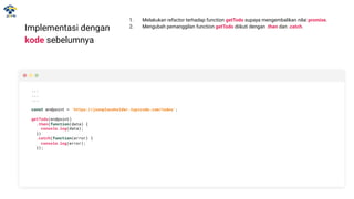 Implementasi dengan
kode sebelumnya
...
...
...
const endpoint = 'https://jsonplaceholder.typicode.com/todos';
getTodo(endpoint)
.then(function(data) {
console.log(data);
})
.catch(function(error) {
console.log(error);
});
1. Melakukan refactor terhadap function getTodo supaya mengembalikan nilai promise.
2. Mengubah pemanggilan function getTodo diikuti dengan .then dan .catch.
 