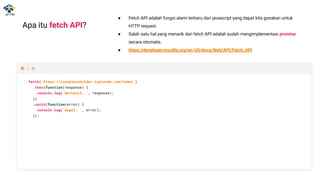 Apa itu fetch API?
● Fetch API adalah fungsi alami terbaru dari javascript yang dapat kita gunakan untuk
HTTP request.
● Salah satu hal yang menarik dari fetch API adalah sudah mengimplementasi promise
secara otomatis.
● https://developer.mozilla.org/en-US/docs/Web/API/Fetch_API
fetch('https://jsonplaceholder.typicode.com/todos')
.then(function(response) {
console.log('Berhasil: ', response);
})
.catch(function(error) {
console.log('Gagal: ', error);
});
 