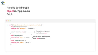 Parsing data berupa
object menggunakan
fetch
fetch('https://jsonplaceholder.typicode.com/todos')
.then(function(response) {
console.log('Berhasil: ', response);
return response.json();
})
.then(function(data) {
console.log('Data: ', data);
})
.catch(function(error) {
console.log('Gagal: ', error);
});
Parsing data menggunakan
method bawaan .json.
Hasil dari parsing akan ditampilkan
di blok .then di bawahnya
 
