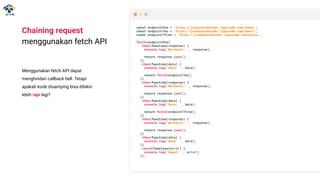Chaining request
menggunakan fetch API
Menggunakan fetch API dapat
menghindari callback hell. Tetapi
apakah kode disamping bisa dibikin
lebih rapi lagi?
const endpointOne = 'https://jsonplaceholder.typicode.com/todos';
const endpointTwo = 'https://jsonplaceholder.typicode.com/users';
const endpointThree = 'https://jsonplaceholder.typicode.com/posts';
fetch(endpointOne)
.then(function(response) {
console.log('Berhasil: ', response);
return response.json();
})
.then(function(data) {
console.log('Data: ', data);
return fetch(endpointTwo);
})
.then(function(response) {
console.log('Berhasil: ', response);
return response.json();
})
.then(function(data) {
console.log('Data: ', data);
return fetch(endpointThree);
})
.then(function(response) {
console.log('Berhasil: ', response);
return response.json();
})
.then(function(data) {
console.log('Data: ', data);
})
.catch(function(error) {
console.log('Gagal: ', error);
});
 